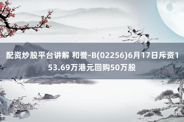 配资炒股平台讲解 和誉-B(02256)6月17日斥资153.69万港元回购50万股