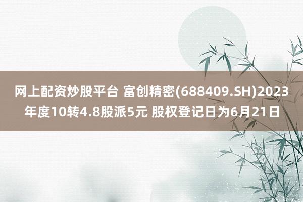 网上配资炒股平台 富创精密(688409.SH)2023年度10转4.8股派5元 股权登记日为6月21日