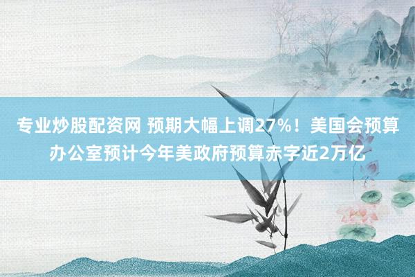 专业炒股配资网 预期大幅上调27%！美国会预算办公室预计今年美政府预算赤字近2万亿