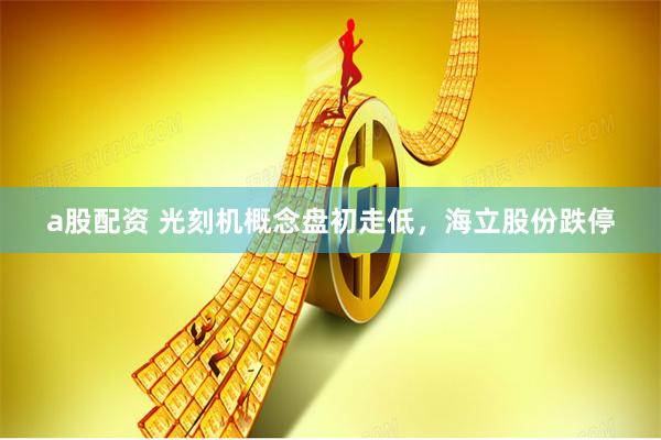 a股配资 光刻机概念盘初走低，海立股份跌停