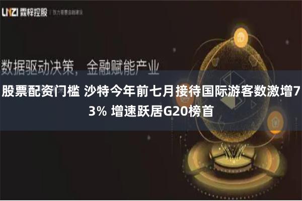 股票配资门槛 沙特今年前七月接待国际游客数激增73% 增速跃居G20榜首