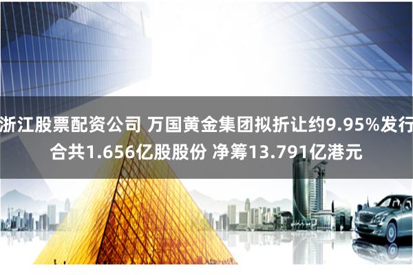 浙江股票配资公司 万国黄金集团拟折让约9.95%发行合共1.656亿股股份 净筹13.791亿港元