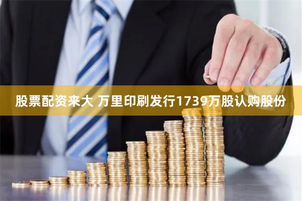 股票配资来大 万里印刷发行1739万股认购股份