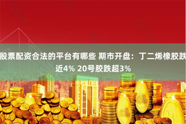股票配资合法的平台有哪些 期市开盘：丁二烯橡胶跌近4% 20号胶跌超3%