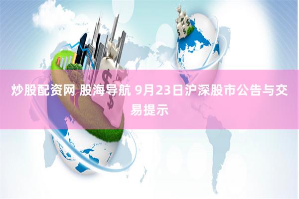炒股配资网 股海导航 9月23日沪深股市公告与交易提示