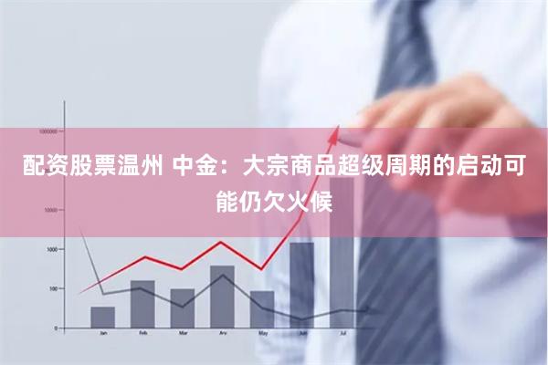 配资股票温州 中金：大宗商品超级周期的启动可能仍欠火候