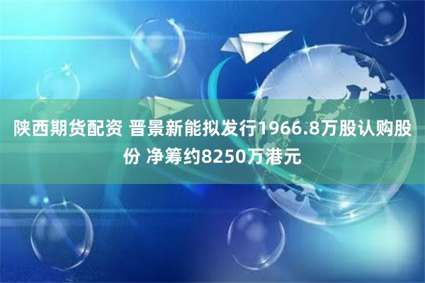 陕西期货配资 晋景新能拟发行1966.8万股认购股份 净筹约8250万港元