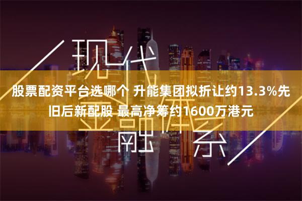 股票配资平台选哪个 升能集团拟折让约13.3%先旧后新配股 最高净筹约1600万港元