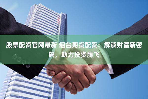 股票配资官网最新 烟台期货配资：解锁财富新密码，助力投资腾飞