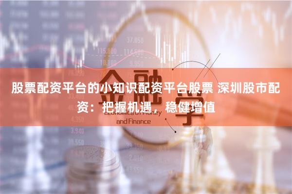 股票配资平台的小知识配资平台股票 深圳股市配资：把握机遇，稳健增值