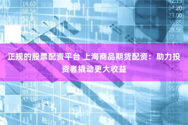正规的股票配资平台 上海商品期货配资：助力投资者撬动更大收益