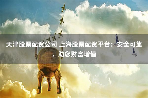 天津股票配资公司 上海股票配资平台：安全可靠，助您财富增值