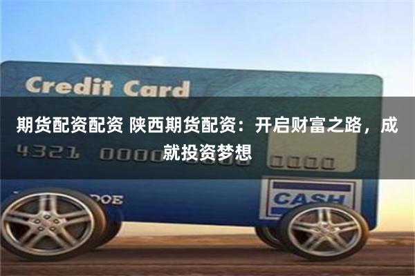 期货配资配资 陕西期货配资：开启财富之路，成就投资梦想
