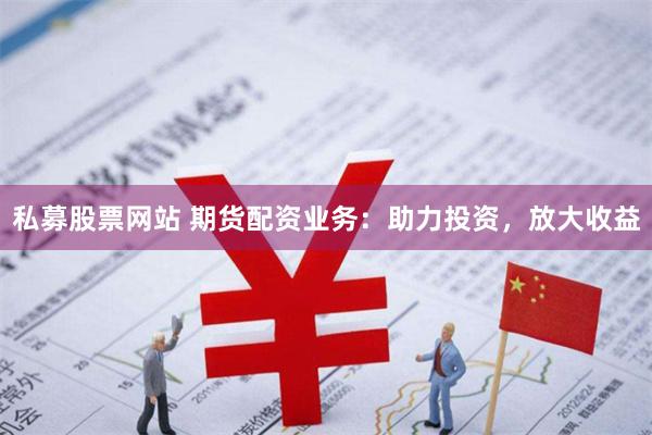 私募股票网站 期货配资业务：助力投资，放大收益