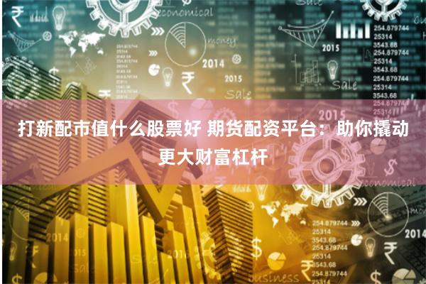 打新配市值什么股票好 期货配资平台：助你撬动更大财富杠杆