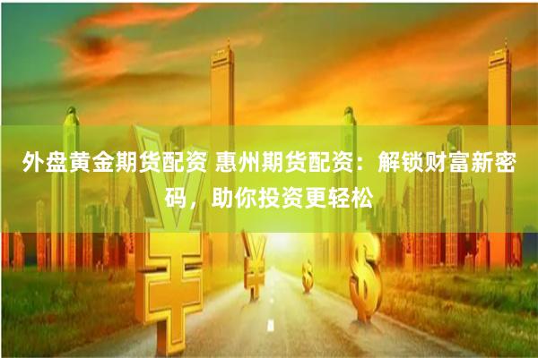 外盘黄金期货配资 惠州期货配资：解锁财富新密码，助你投资更轻松
