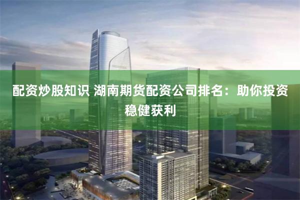 配资炒股知识 湖南期货配资公司排名：助你投资稳健获利