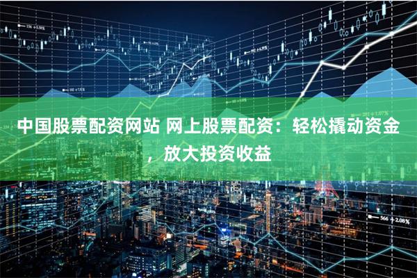 中国股票配资网站 网上股票配资：轻松撬动资金，放大投资收益