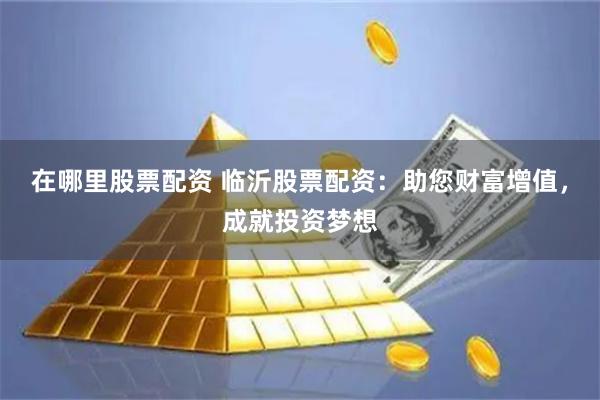 在哪里股票配资 临沂股票配资：助您财富增值，成就投资梦想