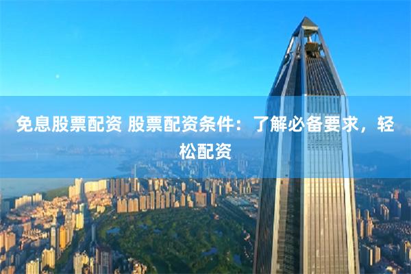 免息股票配资 股票配资条件：了解必备要求，轻松配资