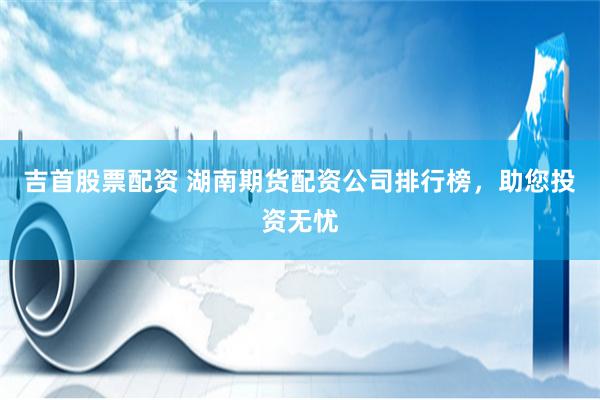吉首股票配资 湖南期货配资公司排行榜，助您投资无忧