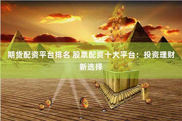 期货配资平台排名 股票配资十大平台：投资理财新选择