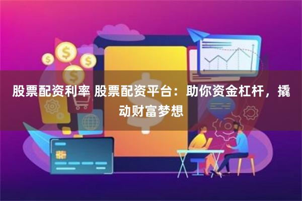 股票配资利率 股票配资平台：助你资金杠杆，撬动财富梦想