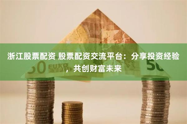 浙江股票配资 股票配资交流平台：分享投资经验，共创财富未来