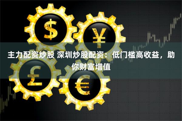 主力配资炒股 深圳炒股配资：低门槛高收益，助你财富增值
