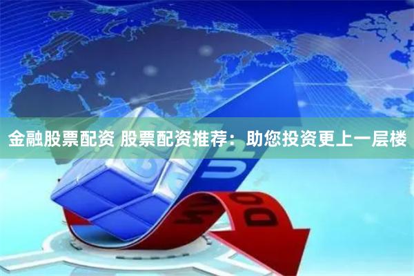 金融股票配资 股票配资推荐：助您投资更上一层楼