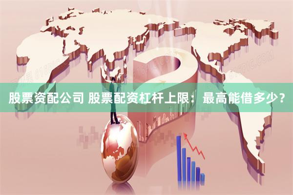 股票资配公司 股票配资杠杆上限：最高能借多少？