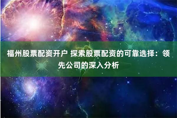 福州股票配资开户 探索股票配资的可靠选择：领先公司的深入分析