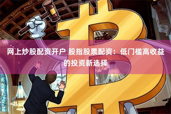 网上炒股配资开户 股指股票配资：低门槛高收益的投资新选择