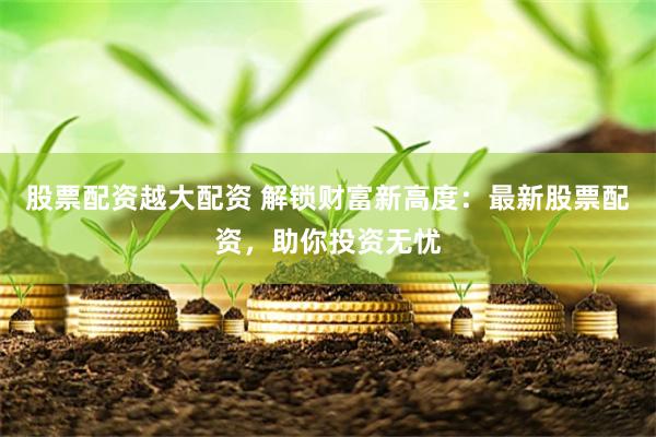 股票配资越大配资 解锁财富新高度：最新股票配资，助你投资无忧
