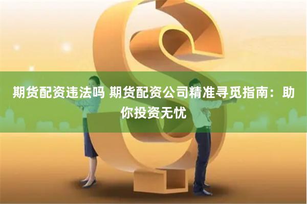 期货配资违法吗 期货配资公司精准寻觅指南：助你投资无忧