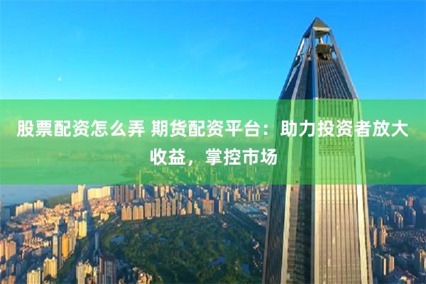 股票配资怎么弄 期货配资平台：助力投资者放大收益，掌控市场