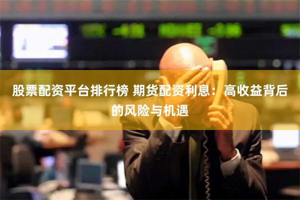 股票配资平台排行榜 期货配资利息：高收益背后的风险与机遇