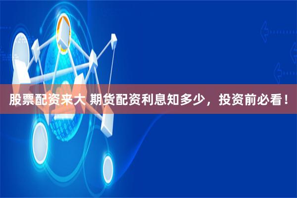 股票配资来大 期货配资利息知多少，投资前必看！