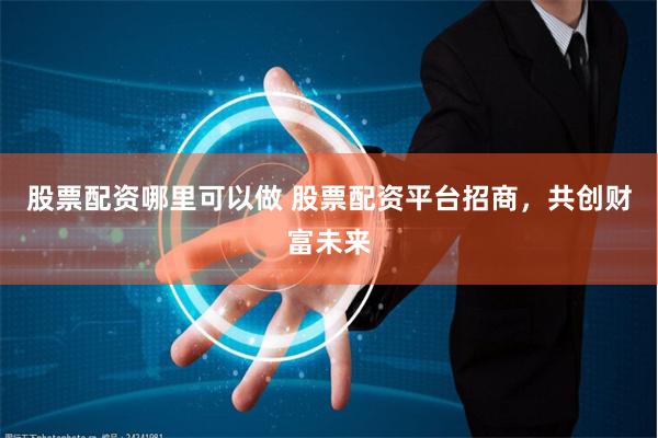 股票配资哪里可以做 股票配资平台招商，共创财富未来