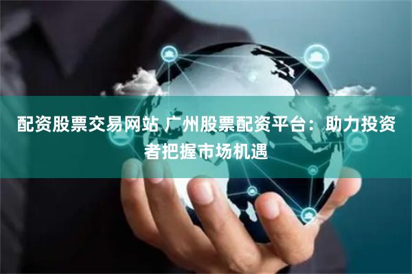 配资股票交易网站 广州股票配资平台：助力投资者把握市场机遇