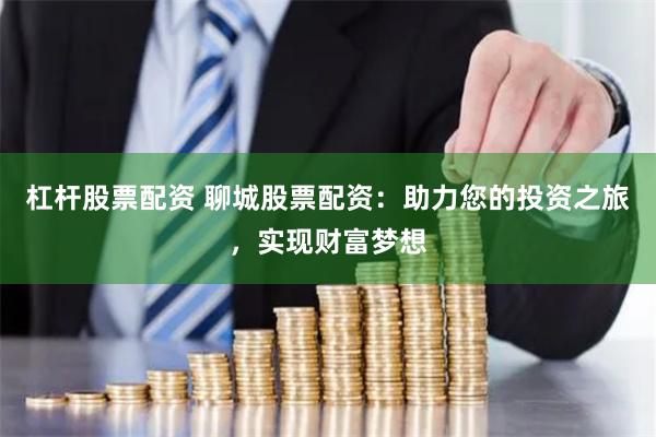 杠杆股票配资 聊城股票配资：助力您的投资之旅，实现财富梦想