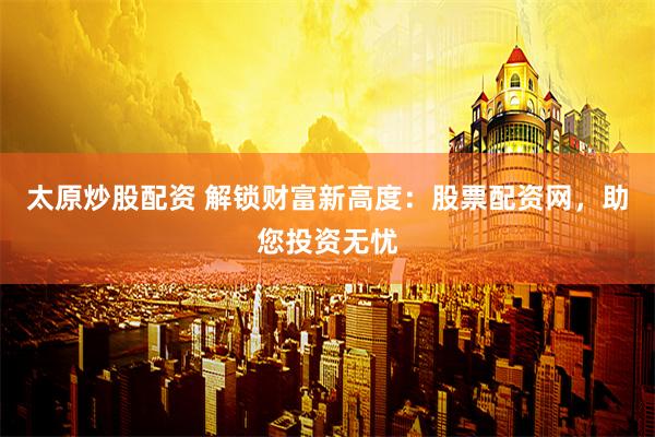 太原炒股配资 解锁财富新高度：股票配资网，助您投资无忧