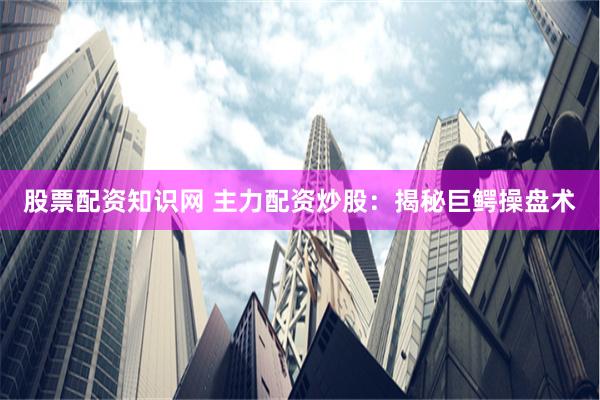 股票配资知识网 主力配资炒股：揭秘巨鳄操盘术