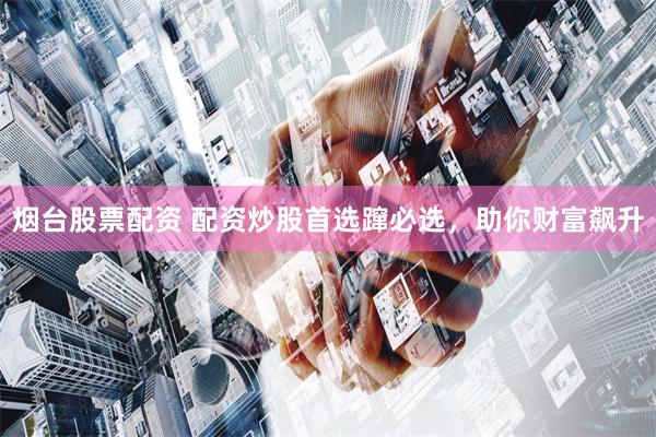 烟台股票配资 配资炒股首选蹿必选，助你财富飙升