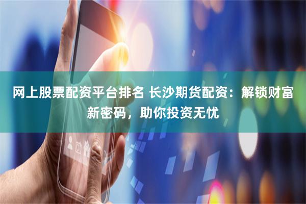 网上股票配资平台排名 长沙期货配资：解锁财富新密码，助你投资无忧