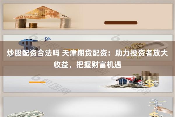 炒股配资合法吗 天津期货配资：助力投资者放大收益，把握财富机遇