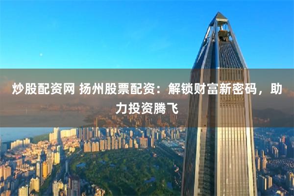 炒股配资网 扬州股票配资：解锁财富新密码，助力投资腾飞