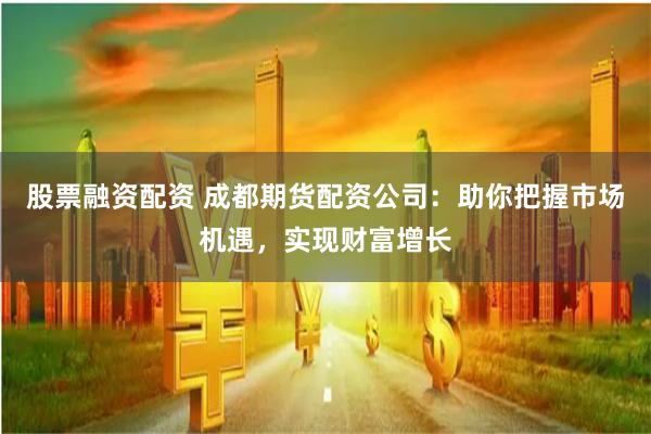 股票融资配资 成都期货配资公司：助你把握市场机遇，实现财富增长