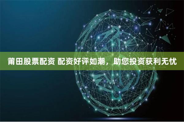 莆田股票配资 配资好评如潮，助您投资获利无忧