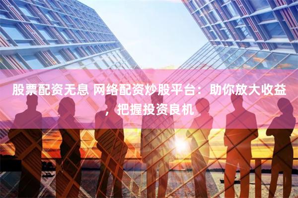 股票配资无息 网络配资炒股平台：助你放大收益，把握投资良机